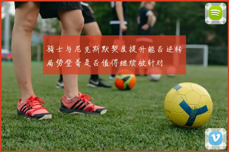 骑士与尼克斯默契度提升能否逆转局势登哥是否值得继续被针对