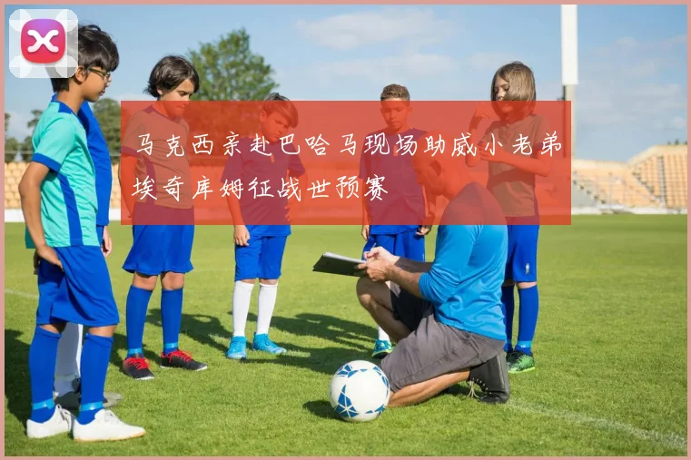 马克西亲赴巴哈马现场助威小老弟埃奇库姆征战世预赛