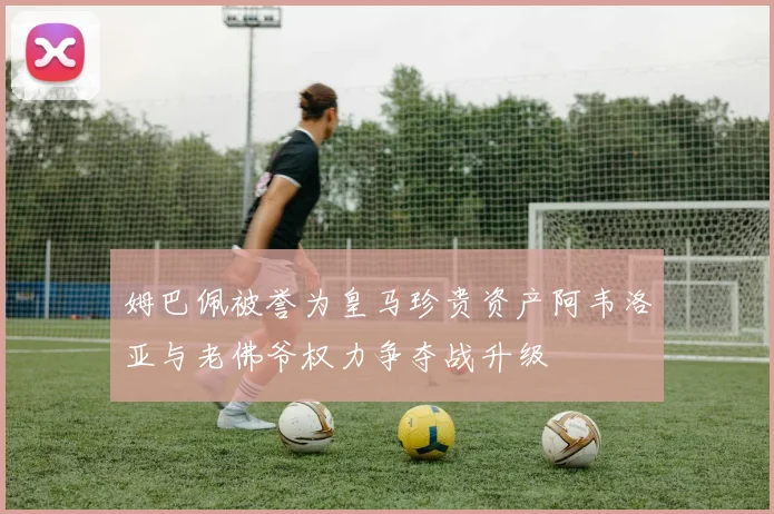 姆巴佩被誉为皇马珍贵资产阿韦洛亚与老佛爷权力争夺战升级