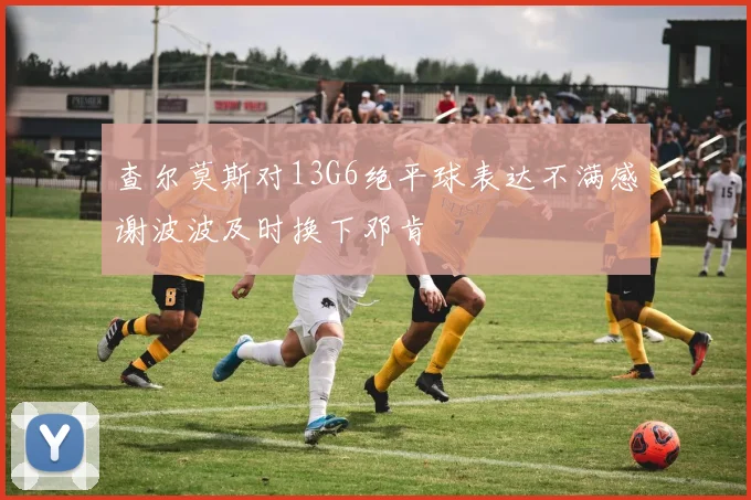 查尔莫斯对13G6绝平球表达不满感谢波波及时换下邓肯