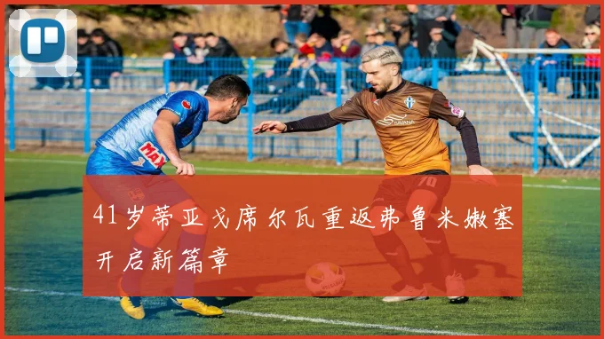 41岁蒂亚戈席尔瓦重返弗鲁米嫩塞开启新篇章