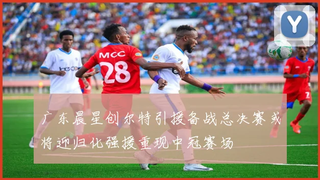 广东晨星创尔特引援备战总决赛或将迎归化强援重现中冠赛场