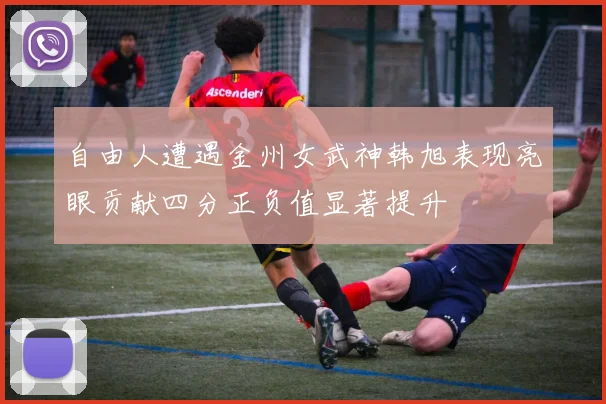 自由人遭遇金州女武神韩旭表现亮眼贡献四分正负值显著提升