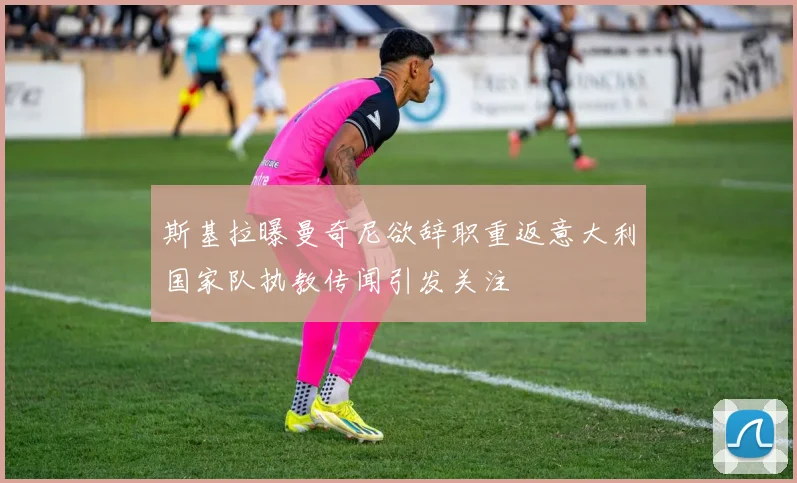 斯基拉曝曼奇尼欲辞职重返意大利国家队执教传闻引发关注