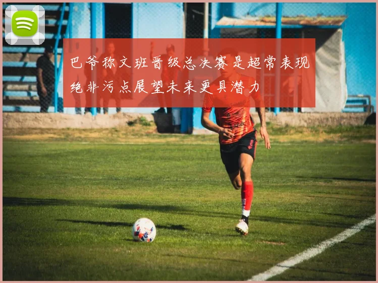 巴爷称文班晋级总决赛是超常表现绝非污点展望未来更具潜力