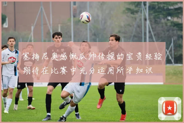塞梅尼奥感慨瓜帅传授的宝贵经验期待在比赛中充分运用所学知识