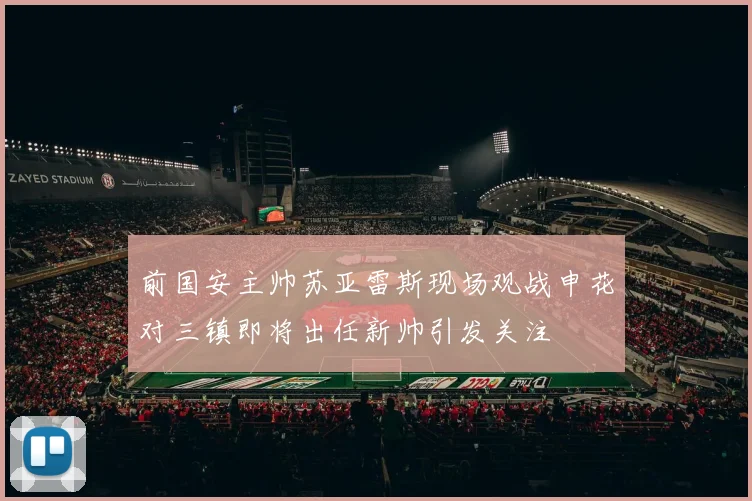 前国安主帅苏亚雷斯现场观战申花对三镇即将出任新帅引发关注