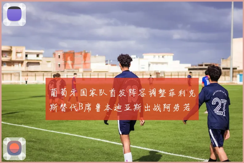葡萄牙国家队首发阵容调整菲利克斯替代B席鲁本迪亚斯出战阿劳若