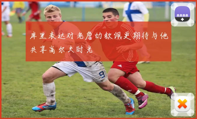 库里表达对老詹的钦佩更期待与他共享高尔夫时光
