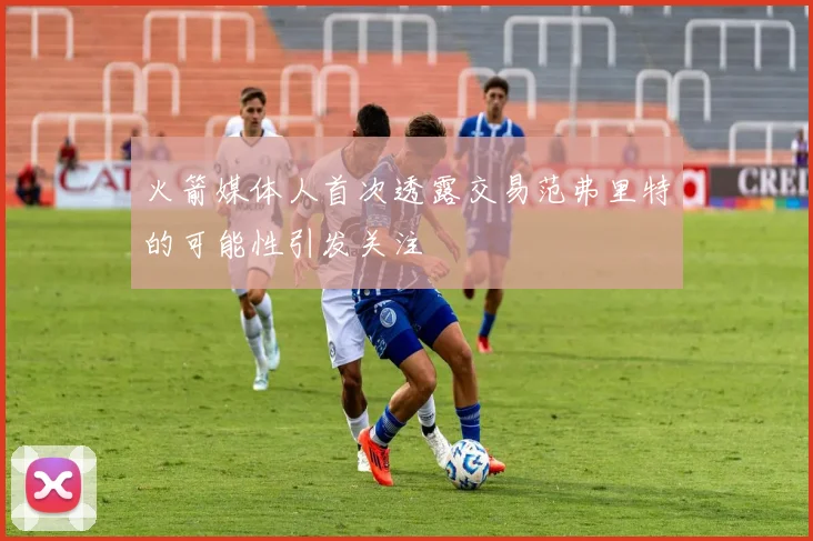 火箭媒体人首次透露交易范弗里特的可能性引发关注