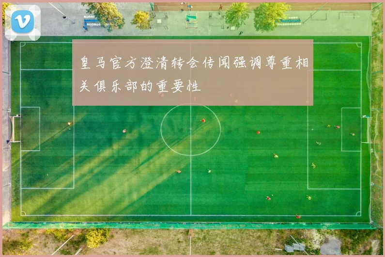 皇马官方澄清转会传闻强调尊重相关俱乐部的重要性