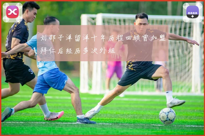刘邵子洋留洋十年历程回顾曾加盟拜仁后经历多次外租