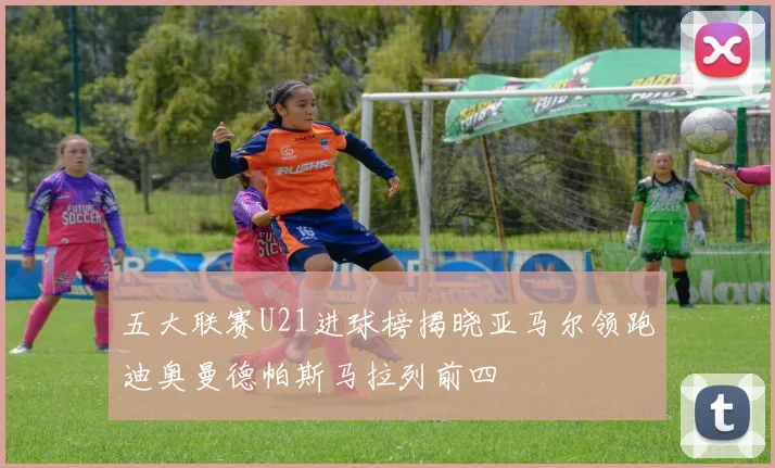 五大联赛U21进球榜揭晓亚马尔领跑迪奥曼德帕斯马拉列前四