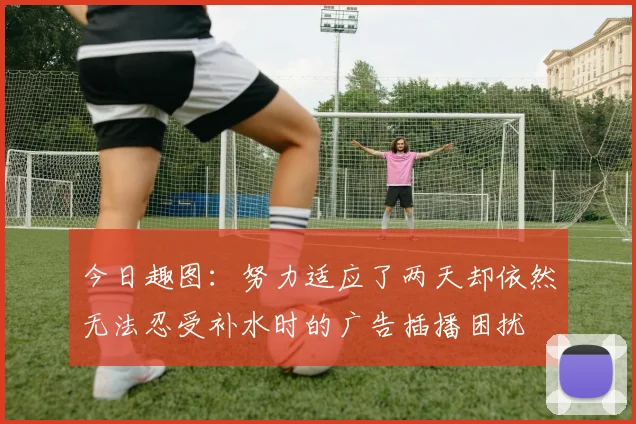 今日趣图：努力适应了两天却依然无法忍受补水时的广告插播困扰