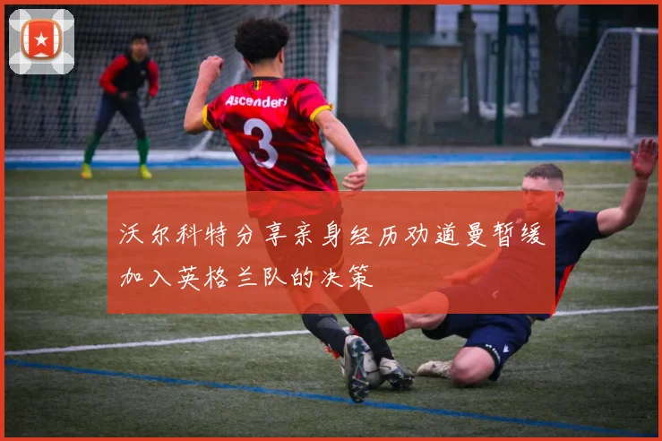 沃尔科特分享亲身经历劝道曼暂缓加入英格兰队的决策