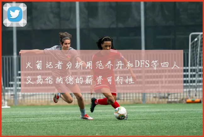 火箭记者分析用范乔丹和DFS等四人交易伦纳德的薪资可行性