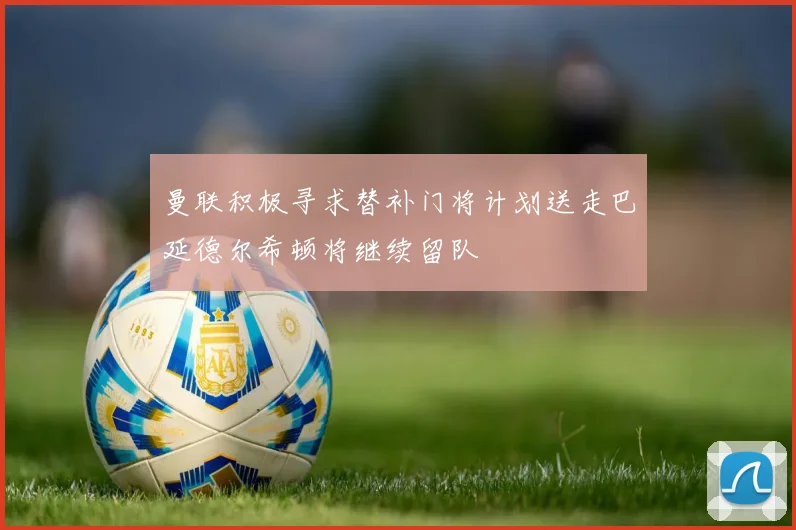 曼联积极寻求替补门将计划送走巴延德尔希顿将继续留队