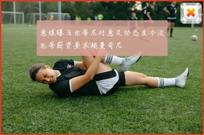 意媒曝马尔蒂尼对意足协态度冷淡孔蒂薪资要求超曼奇尼